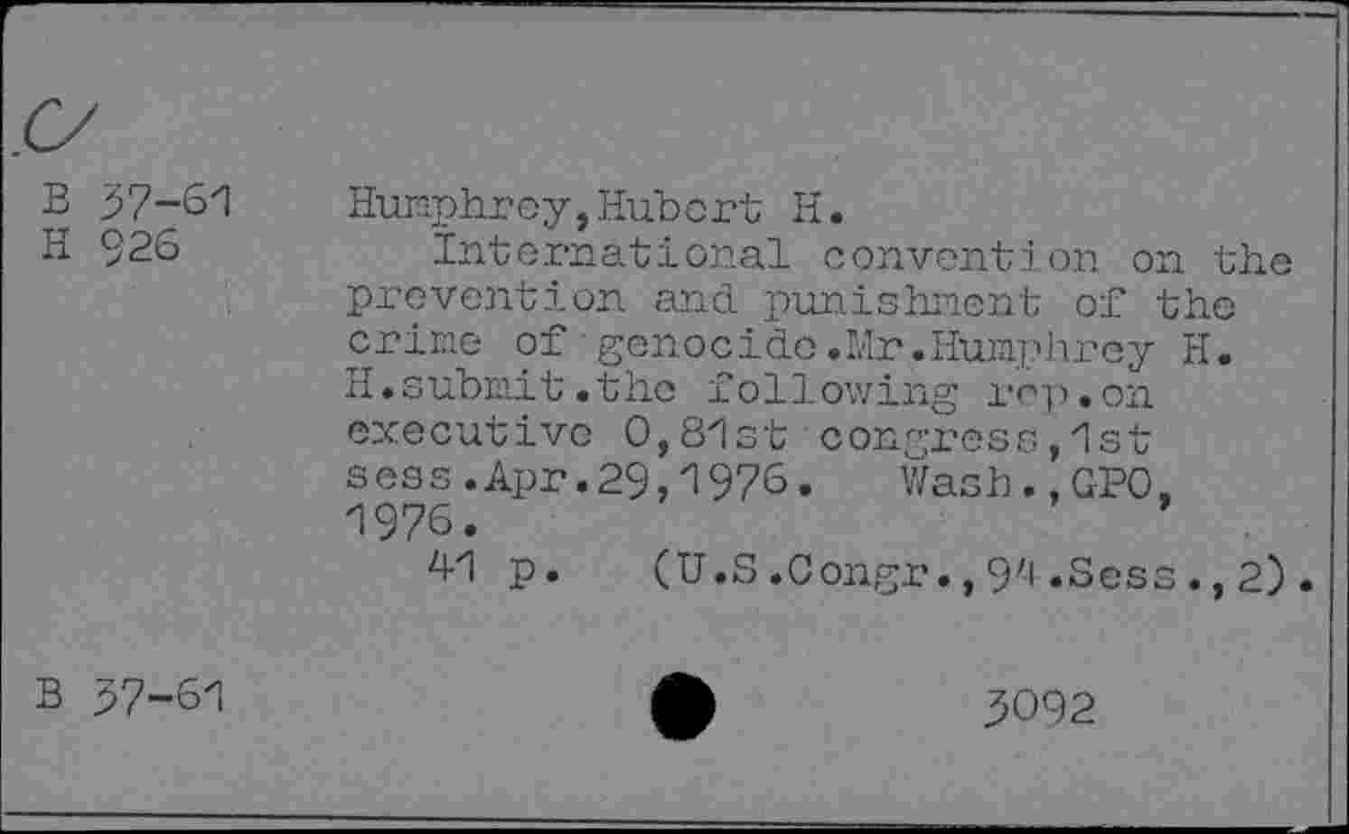﻿B 37-61
H 926
Humphrey,Hubert H.
international convention on the prevention and punishment of the crime of genocide.Mr.Humphrey H. H.submit.the following rep.on executive 0,81st congress,1st sess.Apr.29,1976. Wash.,GPO. 1975.	’
41 p. (U.S.Congr.,94.Sess.,2).
B 37-61
3092